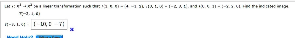 Let T: R^3 ? R^3 be a linear transformation such that T(1, 0, 0) = (4, -1, 2), T(0, 1, 0) = (-2, 3, 1), and T(0, 0, 1) = (-2, 2, 0). Find the indicated image.
T(-3, 1, 0)
T(-3, 1, 0) = (-10, 0, -7)