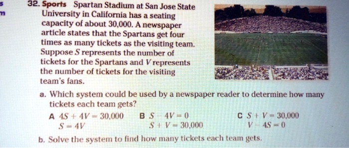 32. Sports Spartan Stadium at San Jose State University in California has a seating capacity of about 30,000. A newspaper article states that the Spartans get four times as many tickets as the visiting team. Suppose S represents the number of tickets for the Spartans and V represents the number of tickets for the visiting team's fans.
a. Which system could be used by a newspaper reader to determine how many tickets each team gets?
A 4S + 4V = 30,000  S = 4V
B S - 4V = 0  S + V = 30,000
C S + V = 30,000  V - 4S = 0
b. Solve the system to find how many tickets each team gets.
