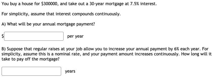 You buy a house for 300000, and take out a 30-year mortgage at 7.5% interest.

For simplicity, assume that interest compounds continuously.

A) What will be your annual mortgage payment? per year

B) Suppose that regular raises at your job allow you to increase your annual payment by 6% each year. For simplicity, assume this is a nominal rate, and your payment amount increases continuously. How long will it take to pay off the mortgage?

years