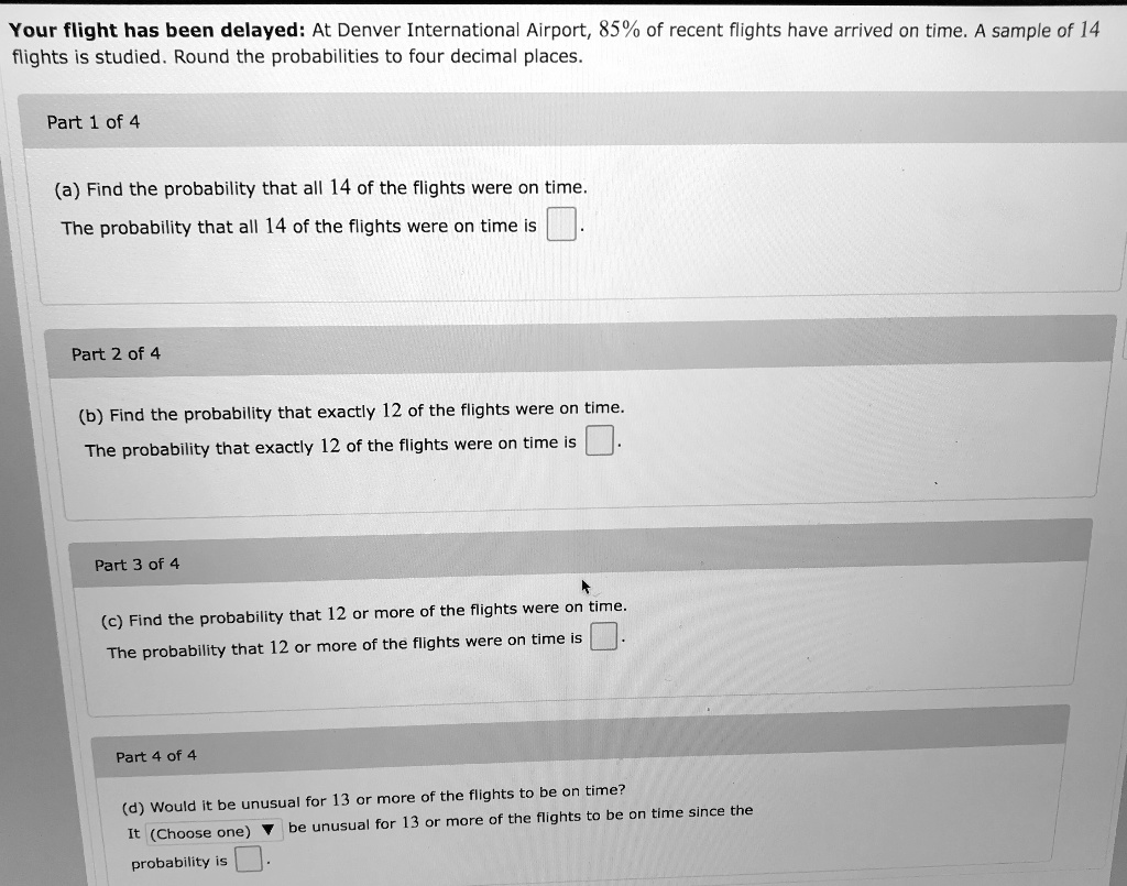 Your flight has been delayed: At Denver International Airport, 85% of recent flights have arrived on time. A sample of 14 flights is studied. Round the probabilities to four decimal places.
(a) Find the probability that all 14 of the flights were on time.
The probability that all 14 of the flights were on time is.
(b) Find the probability that exactly 12 of the flights were on time.
The probability that exactly 12 of the flights were on time is.
(c) Find the probability that 12 or more of the flights were on time.
The probability that 12 or more of the flights were on time is.
(d) Would it be unusual for 13 or more of the flights to be on time?
It (Choose one) be unusual for 13 or more of the flights to be on time since the probability is.