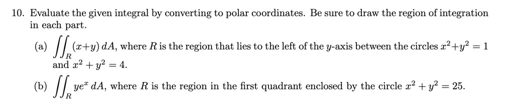10. Evaluate the given integral by converting to polar coordinates. Be sure to draw the region of integration in each part.
(a) ?R (x+y) dA, where R is the region that lies to the left of the y-axis between the circles x^2+y^2 = 1 and x^2 + y^2 = 4.
(b) ?R ye^x dA, where R is the region in the first quadrant enclosed by the circle x^2 + y^2 = 25.