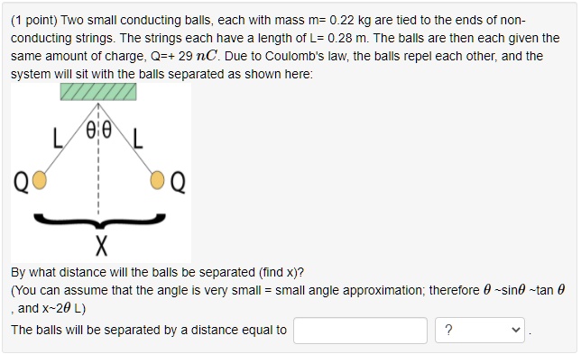 Two small conducting balls, each with mass m= 0.22 kg are tied to the ends of non-conducting strings. The strings each have a length of L= 0.28 m. The balls are then each given the same amount of charge, Q=+ 29 nC. Due to Coulomb's law, the balls repel each other, and the system will sit with the balls separated as shown here:
By what distance will the balls be separated (find x)?
(You can assume that the angle is very small = small angle approximation; therefore ? ?sin? ?tan ?, and x?2? L)
The balls will be separated by a distance equal to