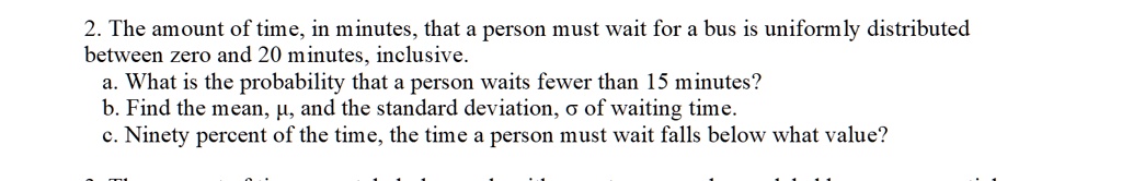 2. The amount of time, in minutes, that a person must wait for a bus is uniformly distributed
between zero and 20 minutes, inclusive.
a. What is the probability that a person waits fewer than 15 minutes?
b. Find the mean, ?, and the standard deviation, ? of waiting time.
c. Ninety percent of the time, the time a person must wait falls below what value?