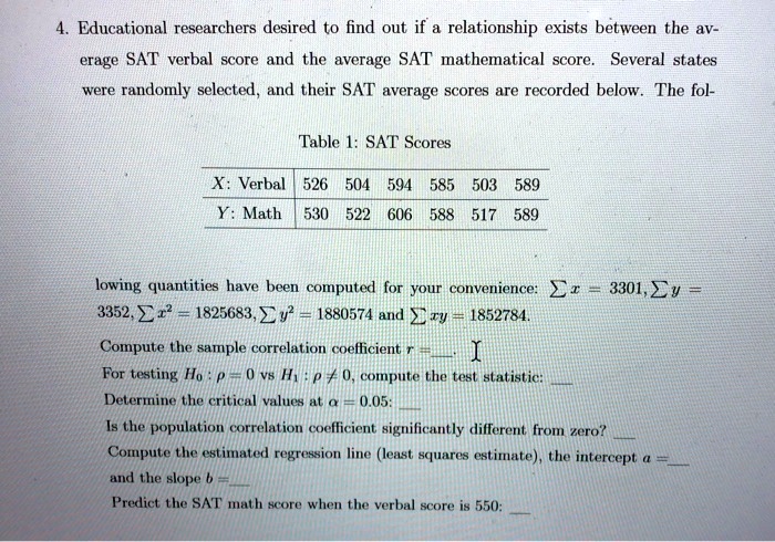 4. Educational researchers desired to find out if a relationship exists between the average SAT verbal score and the average SAT mathematical score. Several states were randomly selected, and their SAT average scores are recorded below. The following quantities have been computed for your convenience: ? x = 3301, ? y = 3352, ? x^2 = 1825683, ? y^2 = 1880574 and ? xy = 1852784. Compute the sample correlation coefficient r = . For testing H0 : ? = 0 vs H1 : ? ? 0, compute the test statistic:  Determine the critical values at ? = 0.05:  Is the population correlation coefficient significantly different from zero?  Compute the estimated regression line (least squares estimate), the intercept a =  and the slope b =  Predict the SAT math score when the verbal score is 550: 