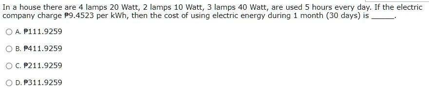 In a house there are 4 lamps 20 Watt, 2 lamps 10 Watt, 3 lamps 40 Watt, are used 5 hours every day. If the electric company charge ?9.4523 per kWh, then the cost of using electric energy during 1 month (30 days) is .

A. ?111.9259
B. ?411.9259
C. ?211.9259
D. ?311.9259