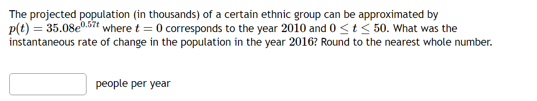 The projected population (in thousands) of a certain ethnic group can be approximated by p(t) = 35.08e^0.57t where t = 0 corresponds to the year 2010 and 0 ? t ? 50. What was the instantaneous rate of change in the population in the year 2016? Round to the nearest whole number.
people per year
