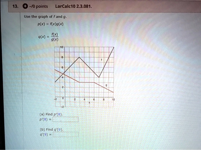 Use the graph of f and g.
p(x) = f(x)g(x)
q(x) = f(x)/g(x)
(a) Find p'(8).
p'(8) =
(b) Find q'(9).
q'(9) =