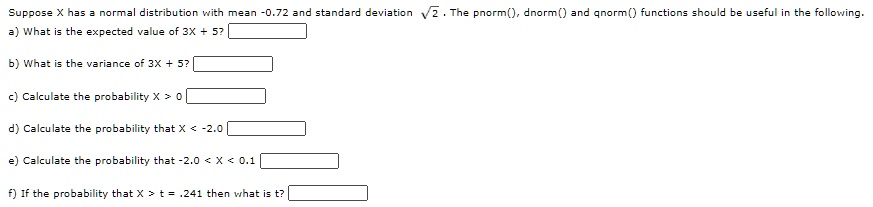 Suppose X has a normal distribution with mean -0.72 and standard deviation √(2). The pnorm(), dnorm() and qnorm() functions should be useful in the following.) What is the expected value of 3X + 5?) What is the variance of 3X + 5?) Calculate the probability X > 0) Calculate the probability that X < -2.0) Calculate the probability that -2.0 < X < 0.1) If the probability that X > t = .241 then what is t?