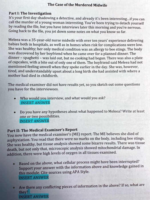 The Case of the Murdered Midwife

Part I: The Investigation
It's your first day shadowing a detective, and already it's been interesting...if you can call the murder of a young woman interesting. You've been trying to detach yourself by reading the file, but you have interviews later this morning and you're nervous. Going back to the file, you jot down some notes on what you know so far.

Meleea was a 35-year-old nurse midwife with over ten years' experience delivering babies both in hospitals, as well as in homes when risk for complications were low. She was healthy; her only medical condition was an allergy to bee stings. The body was discovered by her boyfriend when he came over for a planned dinner. The dinner – spaghetti – was laid out, but no cooking had begun. There was also a plate of cupcakes, with a bite out of only one of them. The boyfriend said Meleea had not mentioned feeling unwell when they spoke earlier in the day. She was, however, tired, and understandably upset about a long birth she had assisted with where a mother had died in childbirth.

The medical examiner did not have results yet, so you sketch out some questions you have for the interviewees.

• Who would you interview, and what would you ask?
INSERT ANSWER

• Do you have any hypotheses about what happened to Meleea? Write at least one or two possibilities.
INSERT ANSWER

Part II: The Medical Examiner's Report
You now have the medical examiner's (ME) report. The ME believes she died of asphyxiation. You read that there were no marks on the body, including bee stings. She was healthy, but tissue analysis showed some bizarre results. There was tissue death, but not only that, microscopic analysis showed mitochondrial damage. In addition, there were high levels of oxygen in all tissues examined.

• Based on the above, what cellular process might have been interrupted? Support your answer with the information above and knowledge gained in this module. Cite sources using APA Style.
INSERT ANSWER

• Are there any conflicting pieces of information in the above? If so, what are they?
INSERT ANSWER