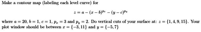 Make a contour map (labeling each level curve) for
z = a - (x - b)^px - (y - c)^py
where a = 20, b = 1, c = 1, px = 3 and py = 2. Do vertical cuts of your surface at: z = {1, 4, 9, 15}. Your
plot window should be between x = {-3, 11} and y = {-5, 7}