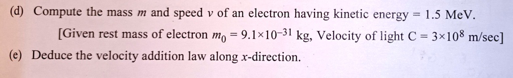 (d) Compute the mass m and speed v of an electron having kinetic energy = 1.5 MeV.

[Given rest mass of electron m0 = 9.1×10^-31 kg, Velocity of light C = 3×10^8 m/sec]

(e) Deduce the velocity addition law along x-direction.