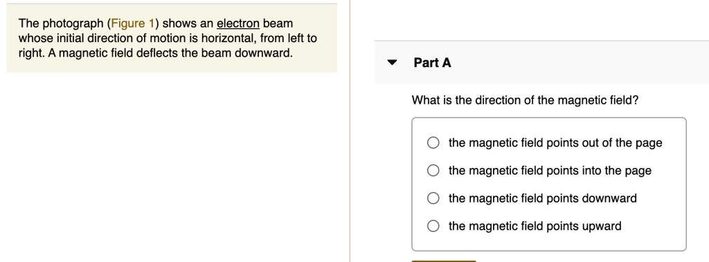 The photograph (Figure 1) shows an electron beam whose initial direction of motion is horizontal, from left to right. A magnetic field deflects the beam downward. Part A What is the direction of the magnetic field? the magnetic field points out of the page the magnetic field points into the page the magnetic field points downward the magnetic field points upward
