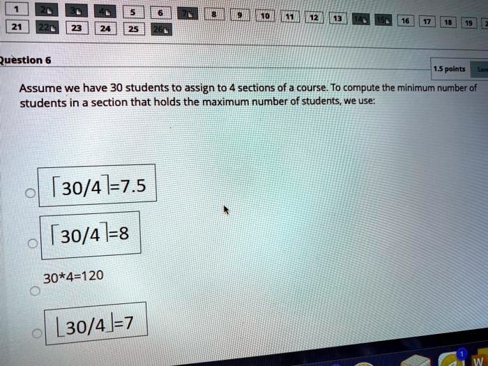 Assume we have 30 students to assign to 4 sections of a course. To compute the minimum number of students in a section that holds the maximum number of students, we use:
?30/4?=7.5
?30/4?=8
30*4=120
?30/4?=7