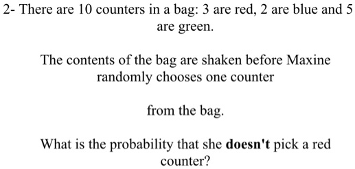 There are 10 counters in a bag: 3 are red, 2 are blue and 5
are green.

The contents of the bag are shaken before Maxine
randomly chooses one counter

from the bag.

What is the probability that she doesn't pick a red
counter?