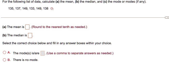 For the following list of data, calculate (a) the mean, (b) the median, and (c) the mode or modes (if any).
135, 137, 149, 133, 149, 138
(a) The mean is . (Round to the nearest tenth as needed.)
(b) The median is .
Select the correct choice below and fill in any answer boxes within your choice.
A. The mode(s) is/are . (Use a comma to separate answers as needed.)
B. There is no mode.