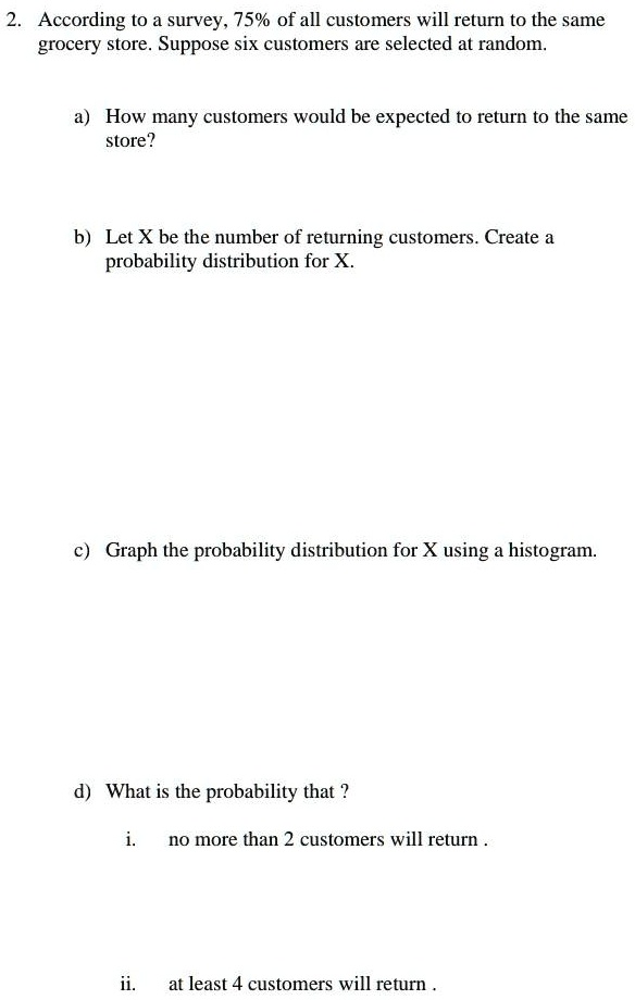 2. According to a survey, 75% of all customers will return to the same
grocery store. Suppose six customers are selected at random.

a) How many customers would be expected to return to the same
store?

b) Let X be the number of returning customers. Create a
probability distribution for X.

c) Graph the probability distribution for X using a histogram.

d) What is the probability that ?

i. no more than 2 customers will return .

ii. at least 4 customers will return .