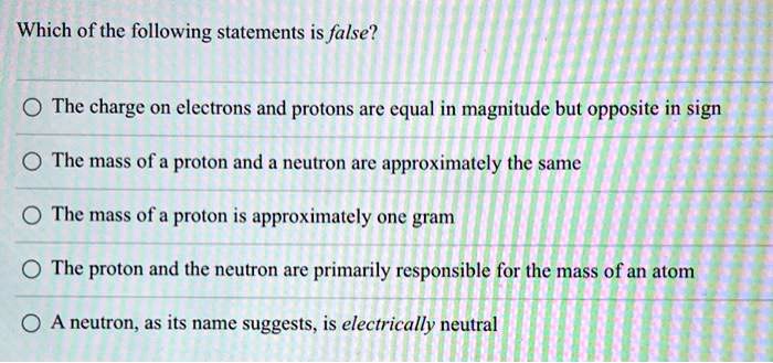 Which of the following statements is false?
The charge on electrons and protons are equal in magnitude but opposite in sign
The mass of a proton and a neutron are approximately the same
The mass of a proton is approximately one gram
The proton and the neutron are primarily responsible for the mass of an atom
A neutron, as its name suggests, is electrically neutral