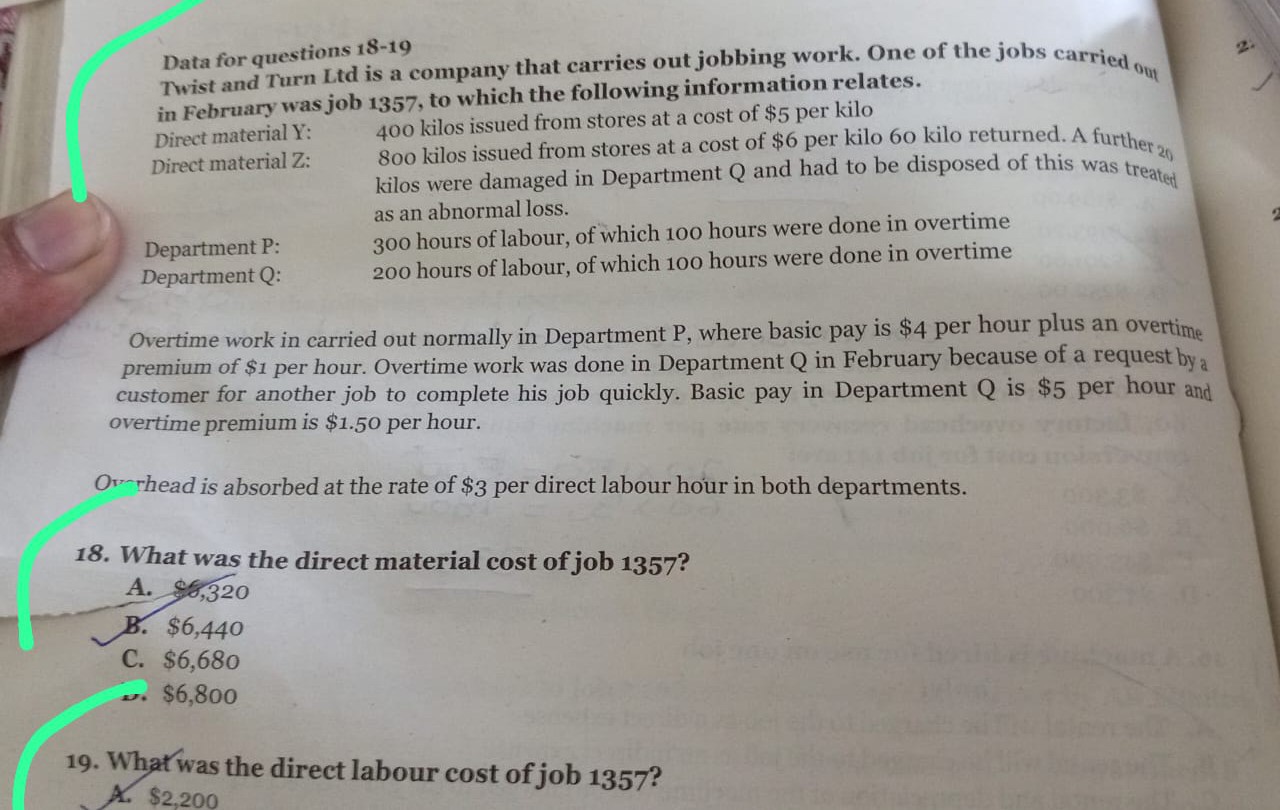 Data for questions 1 8-19
Twist and Turn Ltd is a company that carries out jobbing work. One of the jobs carried 04 in February was job 1357 , to which the following information relates.
Direct material Y: 400 kilos issued from stores at a cost of $ 5 per kilo
Direct material Z: 800 kilos issued from stores at a cost of $ 6 per kilo 60 kilo returned. A further 20 kilos were damaged in Department Q and had to be disposed of this was treated as an abnormal loss.

Department P:
300 hours of labour, of which 100 hours were done in overtime

Department Q: 200 hours of labour, of which 100 hours were done in overtime

Overtime work in carried out normally in Department P, where basic pay is $ 4 per hour plus an overtime premium of $ 1 per hour. Overtime work was done in Department Q in February because of a request by a customer for another job to complete his job quickly. Basic pay in Department Q is $ 5 per hour and overtime premium is $ 1.50 per hour.

Ovrread is absorbed at the rate of $ 3 per direct labour hour in both departments.
18. What was the direct material cost of job 1357 ?
A. 4,320
B. $ 6,440
C. $ 6,680
$ 6,800
19. What was the direct labour cost of job 1357 ?
A. $ 2,200