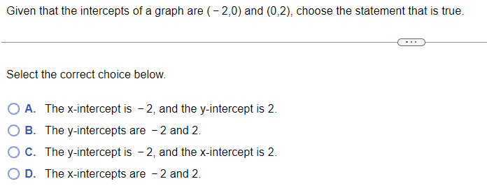 Given that the intercepts of a graph are (-2,0) and (0,2), choose the statement that is true. Select the correct choice below. A. The x-intercept is -2, and the y-intercept is 2. B. The y-intercepts are -2 and 2. C. The y-intercept is -2, and the x-intercept is 2. D. The x-intercepts are -2 and 2.