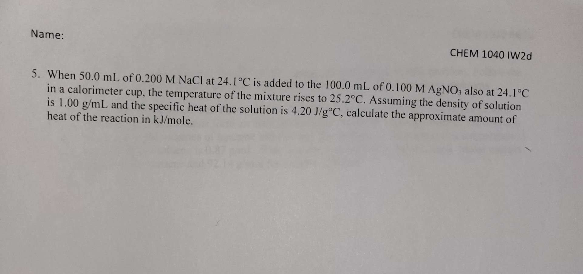 5. When 50.0 mL of 0.200 M NaCl at 24.1°C is added to the 100.0 mL of 0.100 M AgNO3 also at 24.1°C in a calorimeter cup, the temperature of the mixture rises to 25.2°C. Assuming the density of solution is 1.00 g/mL and the specific heat of the solution is 4.20 J/g°C, calculate the approximate amount of heat of the reaction in kJ/mole.