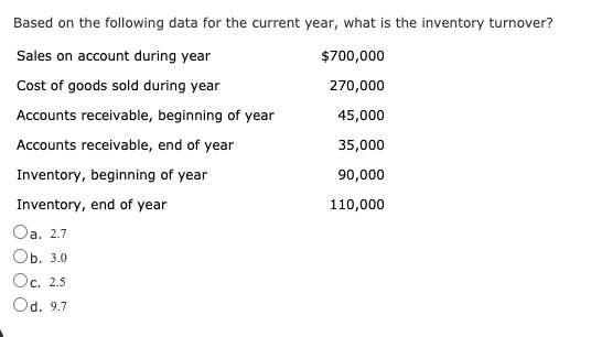 Based on the following data for the current year, what is the inventory turnover?
Sales on account during year
700,000
Cost of goods sold during year
270,000
Accounts receivable, beginning of year
45,000
Accounts receivable, end of year
35,000
Inventory, beginning of year
90,000
Inventory, end of year
110,000
Oa. 2.7
Ob. 3.0
Oc. 2.5
Od. 9.7