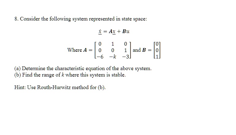 8. Consider the following system represented in state space:
ẋ = Ax + Bu
Where A = 
    < b m a t r i x > and B = 
    < b m a t r i x >
(a) Determine the characteristic equation of the above system.
(b) Find the range of k where this system is stable.
Hint: Use Routh-Hurwitz method for (b).