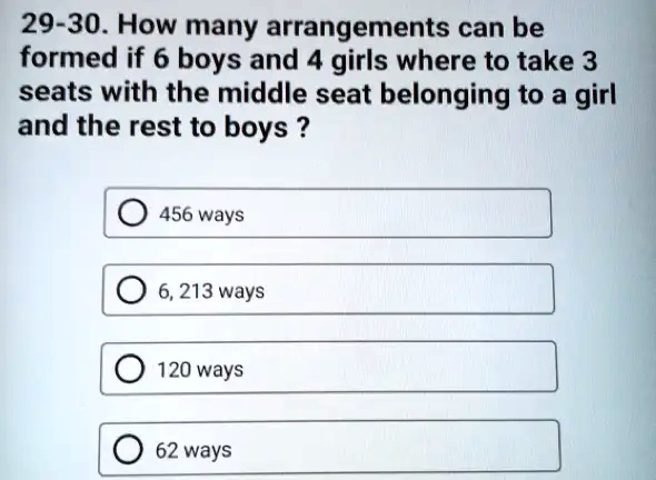 29-30. How many arrangements can be
formed if 6 boys and 4 girls where to take 3
seats with the middle seat belonging to a girl
and the rest to boys ?
456 ways
6, 213 ways
120 ways
62 ways