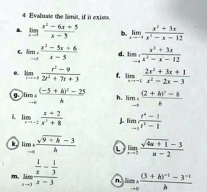 4 Evaluate the limit, if it exists.
a. lim x->5 (x^2 - 6x + 5) / (x - 5)
b. lim x->-3 (x^2 + 3x) / (x^2 - x - 12)
c. lim x->5 (x^2 - 5x + 6) / (x - 5)
d. lim x->4 (x^2 + 3x) / (x^2 - x - 12)
e. lim t->-3 (t^2 - 9) / (2t^2 + 7t + 3)
f. lim x->-1 (2x^2 + 3x + 1) / (x^2 - 2x - 3)
g. lim h->0 ((-5 + h)^2 - 25) / h
h. lim h->0 ((2 + h)^3 - 8) / h
i. lim x->-2 (x + 2) / (x^3 + 8)
j. lim t->1 (t^4 - 1) / (t^3 - 1)
k. lim h->0 (sqrt(9 + h) - 3) / h
l. lim u->2 (sqrt(4u + 1) - 3) / (u - 2)
m. lim x->3 (1/x - 1/3) / (x - 3)
n. lim h->0 ((3 + h)^-1 - 3^-1) / h