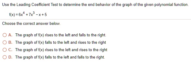Use the Leading Coefficient Test to determine the end behavior of the graph of the given polynomial function.

f(x) = 6x^4 + 7x^3 - x + 5

Choose the correct answer below.

A. The graph of f(x) rises to the left and falls to the right.
B. The graph of f(x) falls to the left and rises to the right.
C. The graph of f(x) rises to the left and rises to the right.
D. The graph of f(x) falls to the left and falls to the right.
