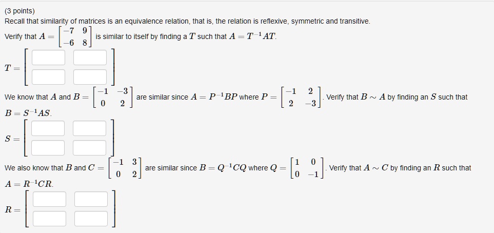 Recall that similarity of matrices is an equivalence relation, that is, the relation is reflexive, symmetric and transitive. Verify that A = [[-7, 9], [-6, 8]] is similar to itself by finding a T such that A = T^-1 AT. T = [ [ , ], [ , ] ] We know that A and B = [[-1, -3], [0, 2]] are similar since A = P^-1 BP where P = [[-1, 2], [2, -3]]. Verify that B   A by finding an S such that B = S^-1 AS. S = [ [ , ], [ , ] ] We also know that B and C = [[-1, 3], [0, 2]] are similar since B = Q^-1 CQ where Q = [[1, 0], [0, -1]]. Verify that A   C by finding an R such that A = R^-1 CR. R = [ [ , ], [ , ] ]