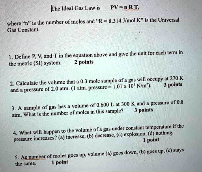 The Ideal Gas Law is PV = n R T, where "n" is the number of moles and "R = 8.314 J/mol.K" is the Universal Gas Constant.

1. Define P, V, and T in the equation above and give the unit for each term in the metric (SI) system.

2. Calculate the volume that a 0.3 mole sample of a gas will occupy at 270 K and a pressure of 2.0 atm. (1 atm. pressure = 1.01 x 10^5 N/m^2).

3. A sample of gas has a volume of 0.600 L at 300 K and a pressure of 0.8 atm. What is the number of moles in this sample?

4. What will happen to the volume of a gas under constant temperature if the pressure increases? (a) increase, (b) decrease, (c) explosion, (d) nothing.

5. As number of moles goes up, volume (a) goes down, (b) goes up, (c) stays the same.