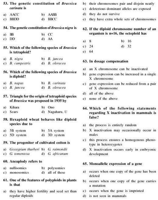 53. The genetic constitution of Brassica carinata is
a) AACC b) AABB
c) BBDD d) BBCC
54. The genetic constitution of Brassica nigra is
a) BB b) CC
c) DD d) AA
55. Which of the following species of Brassica is tetraploid?
a) B. nigra b) B. juncea
c) B. campestris d) B. oleracea
56. Which of the following species of Brassica is diploid?
a) B. napus b) B. carinata
c) B. juncea d) B. oleracea
57. Triangle for the origin of tetraploid species of Brassica was proposed in 1935 by
a) Kihara b) Ono
c) Sears d) Nagaharu, U
58. Hexaploid wheat behaves like diploid species due to
a) 5B system b) 5A system
c) 5D system d) 3D system
59. The progenitor of cultivated cotton is
a) Gossypium thurberi b) G. raimondii
c) G. tomentosa d) G. africanum
60. Aneuploidy refers to
a) nullisomics b) polysomics
c) monosomics d) all of these
61. One of the features of polyploids in plants is that
a) they have higher fertility and seed set than regular diploids
b) their chromosomes pair and disjoin neatly
c) deleterious dominant alleles are exposed
d) they do not survive
e) they have extra whole sets of chromosomes
62. If the diploid chromosome number of an organism is n=16, the octoploid has
a) 8 b) 16
c) 24 d) 32
e) 64
63. In dosage compensation
a) an X chromosome can be inactivated
b) gene expression can be increased in a single X chromosome
c) gene expression can be reduced from a pair of X chromosome
d) all of the above
e) none of the above
64. Which of the following statements regarding X inactivation in mammals is false?
a) the process is entirely random
b) X inactivation may occasionally occur in males
c) this process ensures a homogenous phenotype in heterozygotes
d) X inactivation occurs early in embryonic development
65. Monoallelic expression of a gene
a) occurs when one copy of the gene has been deleted
b) occurs when one copy of the gene carries a mutation
c) occurs when the gene is imprinted
d) is not seen in mammals