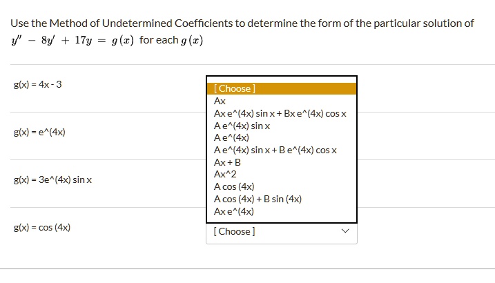 Use the Method of Undetermined Coefficients to determine the form of the particular solution of y” - 8y' + 17y = g(x) for each g(x)

g(x) = 4x - 3
g(x) = e^(4x)
g(x) = 3e^(4x) sin x
g(x) = cos (4x)

Ax
Ax e^(4x) sin x + Bx e^(4x) cos x
A e^(4x) sin x
A e^(4x)
A e^(4x) sin x + B e^(4x) cos x
Ax + B
Ax^2
A cos (4x)
A cos (4x) + B sin (4x)
Ax e^(4x)