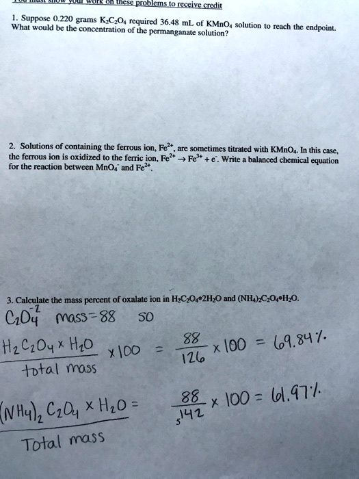 1. Suppose 0.220 grams K2C2O4 required 36.48 mL of KMnO4 solution to reach the endpoint. What would be the concentration of the permanganate solution?

2. Solutions of containing the ferrous ion, Fe2+, are sometimes titrated with KMnO4. In this case, the ferrous ion is oxidized to the ferric ion, Fe2+ -> Fe3+ + e-. Write a balanced chemical equation for the reaction between MnO4- and Fe2+.

3. Calculate the mass percent of oxalate ion in H2C2O4·2H2O and (NH4)2C2O4·H2O.
C2O4-2 mass=88 SO
H2C2O4 x H2O / total mass x 100 = 88 / 126 x 100 = 69.84%
(NH4)2 C2O4 x H2O / Total mass = 88 / 142 x 100 = 61.97%