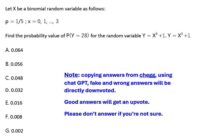 Let X be a binomial random variable as follows:
p = 1/5 ; x = 0, 1, ... , 3
Find the probability value of P(Y = 28) for the random variable Y = X^3 +1. Y = X^3 +1
A. 0.064
B. 0.056
C. 0.048
D. 0.032
E. 0.016
F. 0.008
G. 0.002
Note: copying answers from chegg, using
chat GPT, fake and wrong answers will be
directly downvoted.
Good answers will get an upvote.
Please don't answer if you're not sure.