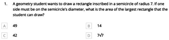 A geometry student wants to draw a rectangle inscribed in a semicircle of radius 7. If one side must be on the semicircle's diameter, what is the area of the largest rectangle that the student can draw?
A 49
B 14
C 42
D 7?7