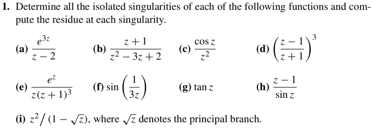 1. Determine all the isolated singularities of each of the following functions and compute the residue at each singularity.

(a) (e^3z)/(z - 2) (b) (z + 1)/(z^2 - 3z + 2) (c) (cos z)/(z^2) (d) ((z - 1)/(z + 1))^3

(e) (e^z)/(z(z + 1)^3) (f) sin((1)/(3z)) (g) tan z (h) (z - 1)/(sin z) 

(i) z^2 / (1 - √(z)), where √(z) denotes the principal branch.