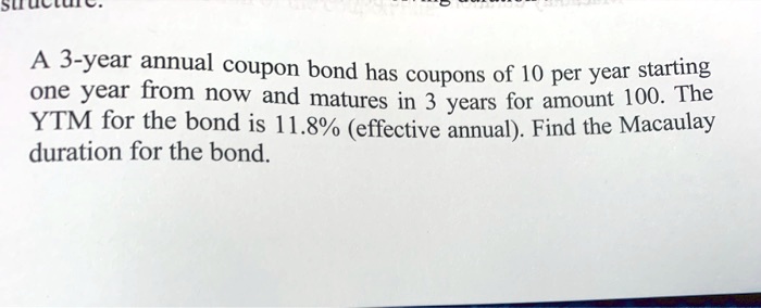 A 3-year annual coupon bond has coupons of 10 per year starting one year from now and matures in 3 years for amount 100. The YTM for the bond is 11.8% (effective annual). Find the Macaulay duration for the bond.