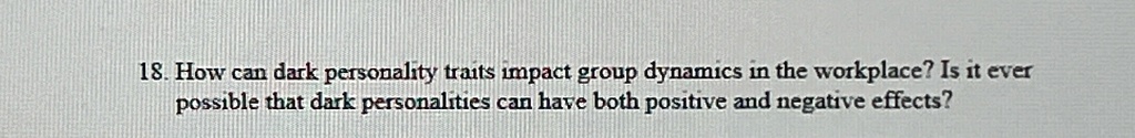 18. How can dark personality traits impact group dynamics in the workplace? Is it ever
possible that dark personalities can have both positive and negative effects?