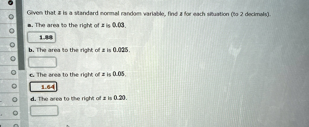 Given that z is a standard normal random variable, find z for each situation (to 2 decimals).
a. The area to the right of z is 0.03.
b. The area to the right of z is 0.025.
c. The area to the right of z is 0.05.
d. The area to the right of z is 0.20.