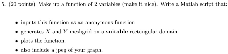 5. (20 points) Make up a function of 2 variables (make it nice). Write a Matlab script that:
• inputs this function as an anonymous function
• generates X and Y meshgrid on a suitable rectangular domain
• plots the function.
• also include a jpeg of your graph.