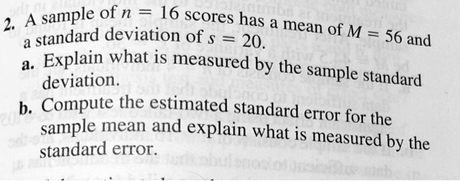 2. A sample of n = 16 scores has a mean of M = 56 and a standard deviation of s = 20.
a. Explain what is measured by the sample standard deviation.
b. Compute the estimated standard error for the sample mean and explain what is measured by the standard error.
