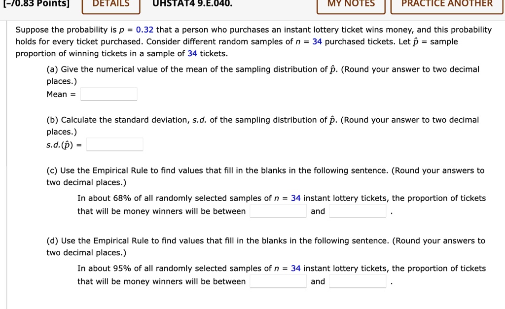 Suppose the probability is p = 0.32 that a person who purchases an instant lottery ticket wins money, and this probability holds for every ticket purchased. Consider different random samples of n = 34 purchased tickets. Let p? = sample proportion of winning tickets in a sample of 34 tickets.
(a) Give the numerical value of the mean of the sampling distribution of p?. (Round your answer to two decimal places.)
Mean =
(b) Calculate the standard deviation, s.d. of the sampling distribution of p?. (Round your answer to two decimal places.)
s.d.(p?) =
(c) Use the Empirical Rule to find values that fill in the blanks in the following sentence. (Round your answers to two decimal places.)
In about 68% of all randomly selected samples of n = 34 instant lottery tickets, the proportion of tickets that will be money winners will be between and .
(d) Use the Empirical Rule to find values that fill in the blanks in the following sentence. (Round your answers to two decimal places.)
In about 95% of all randomly selected samples of n = 34 instant lottery tickets, the proportion of tickets that will be money winners will be between and .