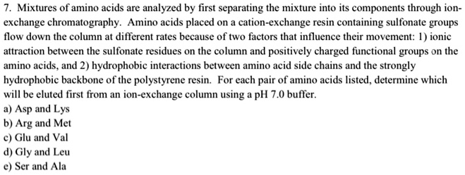 7. Mixtures of amino acids are analyzed by first separating the mixture into its components through ion-exchange chromatography. Amino acids placed on a cation-exchange resin containing sulfonate groups flow down the column at different rates because of two factors that influence their movement: 1) ionic attraction between the sulfonate residues on the column and positively charged functional groups on the amino acids, and 2) hydrophobic interactions between amino acid side chains and the strongly hydrophobic backbone of the polystyrene resin. For each pair of amino acids listed, determine which will be eluted first from an ion-exchange column using a pH 7.0 buffer.
a) Asp and Lys
b) Arg and Met
c) Glu and Val
d) Gly and Leu
e) Ser and Ala