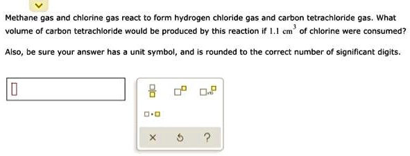 Methane gas and chlorine gas react to form hydrogen chloride gas and carbon tetrachloride gas. What volume of carbon tetrachloride would be produced by this reaction if 1.1 cm³ of chlorine were consumed?
Also, be sure your answer has a unit symbol, and is rounded to the correct number of significant digits.