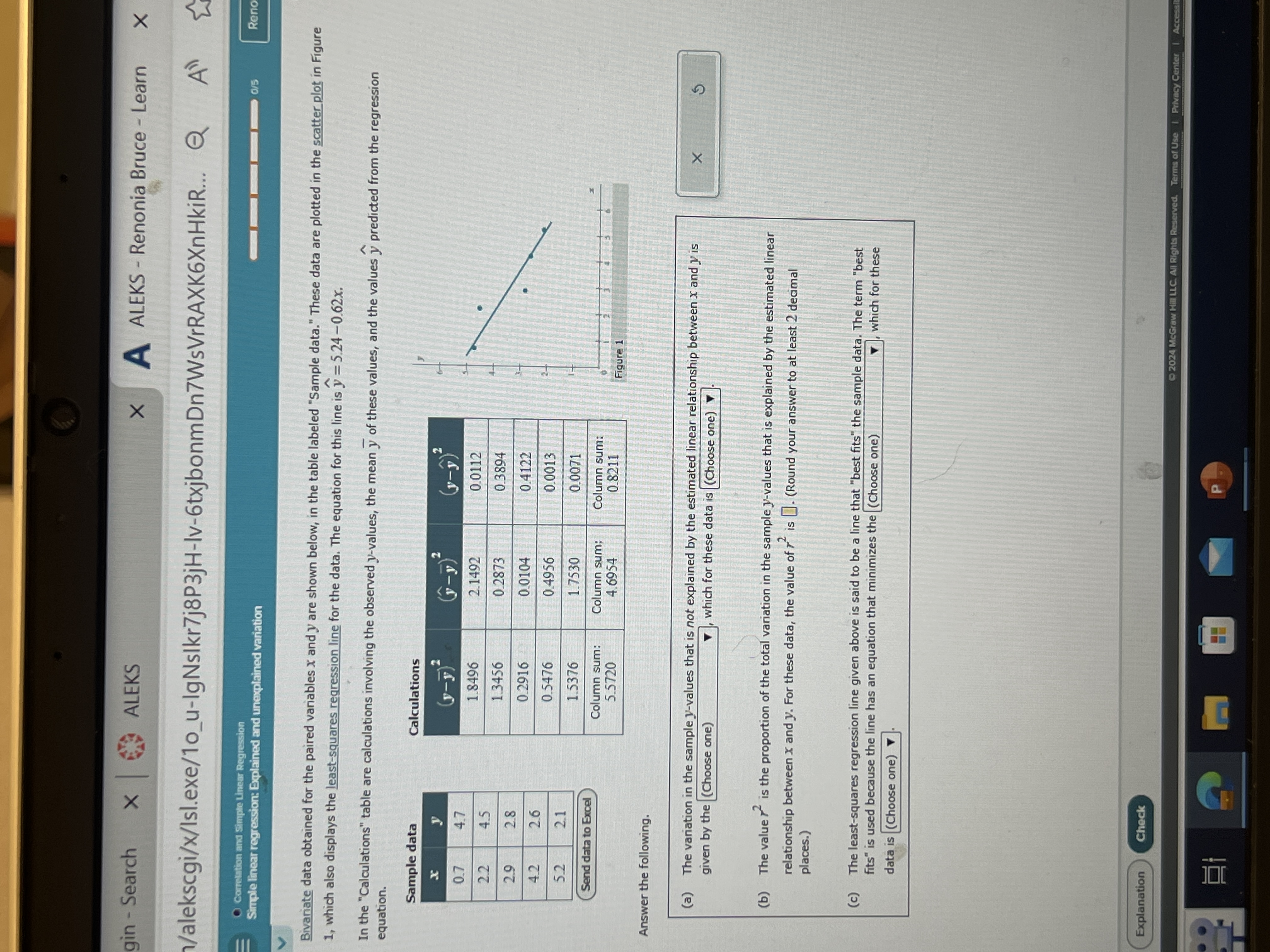 gin - Search
ALEKS
A ALEKS - Renonia Bruce -Learn
V/alekscgi/x/Isl.exe/1ou-IgNs|kr7j8P3jH-Iv-6txjbonmDn7WsVrRAXK6XnHkiR...
Cormstntion and Simple Linem Regression
Simple linear regression: Explained and unexplained variation
Reno
Bivariate data obtained for the paired variables x and y are shown below, in the table labeled "Sample data." These data are plotted in the scatter plot in Figure 1, which also displays the least-squares regression line for the data. The equation for this line is ŷ=5.24-0.62 x.
In the "Calculations" table are calculations involving the observed y-values, the mean y̅ of these values, and the values ŷ predicted from the regression equation.

2|c| Sample data      2|l| Calculations      3*(y-ŷ)^2 

x     y     (0-n̅)^2     (̂*̂̂̂-̂)̂^̂2̂     

0.7     4.7         (y-y)     

2.2     4.5     1.8496     2.1492     0.0112 

29     28     1.3456     0.2873     0.3894 

4.2     2.6     0.2916     0.0104     0.4122 

5.2     21     0.5476     0.4956     0.0013 

2*2|c| Send data to Excell      1.5376     1.7530     0.0071 

         
Column sum: 

5.5720
      
Column sum: 

4.6954
      
Column sum: 

0.8211
 



Answer the following.
(a) The variation in the sample y-values that is not explained by the estimated linear relationship between x and y is given by the (Choose one) □ , which for these data is □
(b) The value r^2 is the proportion of the total variation in the sample y-values that is explained by the estimated linear relationship between x and y. For these data, the value of r^2 is □. (Round your answer to at least 2 decimal places.)
(c) The least-squares regression line given above is said to be a line that "best fits" the sample data. The term "best fits" is used because the line has an equation that minimizes the (Choose one) which for these data is (Choose one) .
Explanation
Check