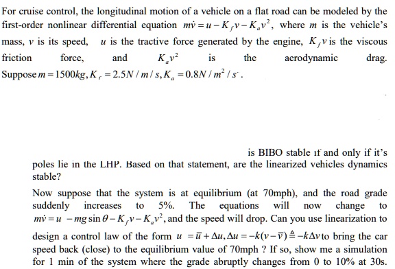 For cruise control, the longitudinal motion of a vehicle on a flat road can be modeled by the first-order nonlinear differential equation mv? = u - Kfv - Kav^2, where m is the vehicle's mass, v is its speed, u is the tractive force generated by the engine, Kfv is the viscous friction force, and Kav^2 is the aerodynamic drag. Suppose m = 1500kg, Kf = 2.5N / m / s, Ka = 0.8N / m^2 / s.

is BIBO stable if and only if it's poles lie in the LHP. Based on that statement, are the linearized vehicles dynamics stable?
Now suppose that the system is at equilibrium (at 70mph), and the road grade suddenly increases to 5%. The equations will now change to mv? = u - mg sin ? - Kfv - Kav^2, and the speed will drop. Can you use linearization to design a control law of the form u = u? + ?u, ?u = -k(v - v?) ? -k?v to bring the car speed back (close) to the equilibrium value of 70mph ? If so, show me a simulation for 1 min of the system where the grade abruptly changes from 0 to 10% at 30s.