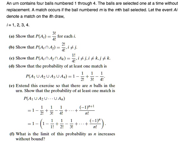 An urn contains four balls numbered 1 through 4. The balls are selected one at a time without
replacement. A match occurs if the ball numbered m is the mth ball selected. Let the event Ai
denote a match on the ith draw,
i = 1, 2, 3, 4.
(a) Show that P(Ai) = 3!/4! for each i.
(b) Show that P(Ai ? Aj) = 2!/4!, i ? j.
(c) Show that P(Ai ? Aj ? Ak) = 1!/4!, i ? j, i ? k, j ? k.
(d) Show that the probability of at least one match is
P(A1 ? A2 ? A3 ? A4) = 1 - 1/2! + 1/3! - 1/4!.
(e) Extend this exercise so that there are n balls in the
urn. Show that the probability of at least one match is
P(A1 ? A2 ? ··· ? An)
= 1 - 1/2! + 1/3! - 1/4! + ··· + (-1)^(n+1)/n!
= 1 - (1 - 1/1! + 1/2! - 1/3! + ··· + (-1)^n/n!).
(f) What is the limit of this probability as n increases
without bound?