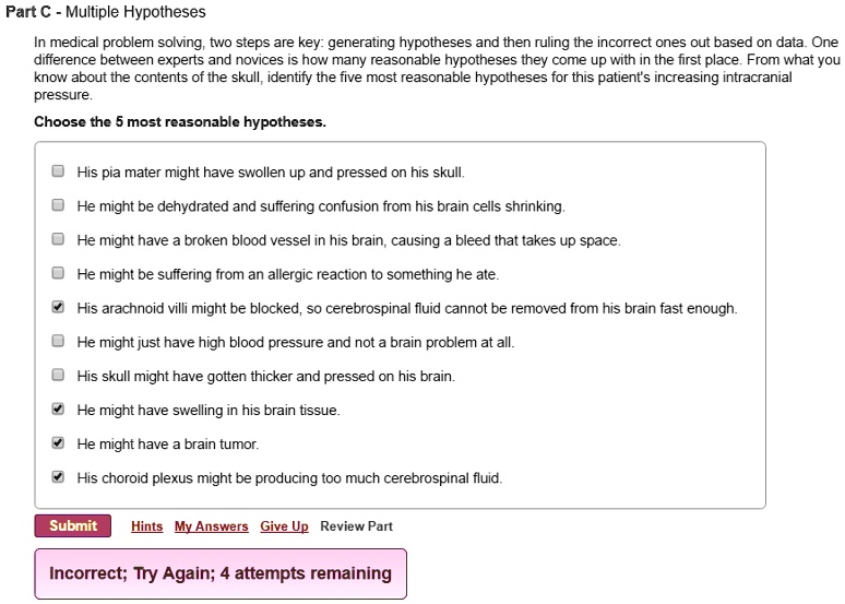 Part C - Multiple Hypotheses
In medical problem solving, two steps are key: generating hypotheses and then ruling the incorrect ones out based on data. One difference between experts and novices is how many reasonable hypotheses they come up with in the first place. From what you know about the contents of the skull, identify the five most reasonable hypotheses for this patient's increasing intracranial pressure.
Choose the 5 most reasonable hypotheses.
His pia mater might have swollen up and pressed on his skull.
He might be dehydrated and suffering confusion from his brain cells shrinking.
He might have a broken blood vessel in his brain, causing a bleed that takes up space.
He might be suffering from an allergic reaction to something he ate.
His arachnoid villi might be blocked, so cerebrospinal fluid cannot be removed from his brain fast enough.
He might just have high blood pressure and not a brain problem at all.
His skull might have gotten thicker and pressed on his brain.
He might have swelling in his brain tissue.
He might have a brain tumor.
His choroid plexus might be producing too much cerebrospinal fluid.