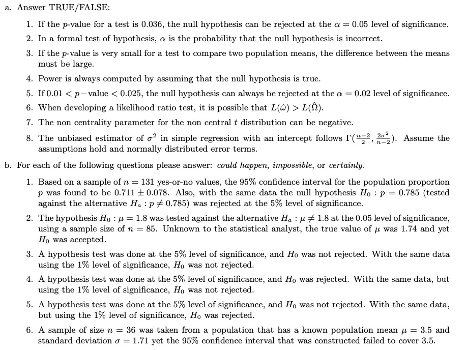 a. Answer TRUE/FALSE:

1. If the p-value for a test is 0.036, the null hypothesis can be rejected at the ? = 0.05 level of significance.
2. In a formal test of hypothesis, ? is the probability that the null hypothesis is incorrect.
3. If the p-value is very small for a test to compare two population means, the difference between the means must be large.
4. Power is always computed by assuming that the null hypothesis is true.
5. If 0.01 < p-value < 0.025, the null hypothesis can always be rejected at the ? = 0.02 level of significance.
6. When developing a likelihood ratio test, it is possible that L(??) > L(??0).
7. The noncentrality parameter for the noncentral t distribution can be negative.
8. The unbiased estimator of ?² in simple regression with an intercept follows ?((n?2)/2, 2?²/(n?2)). Assume the assumptions hold and normally distributed error terms.

b. For each of the following questions please answer: could happen, impossible, or certainly.

1. Based on a sample of n = 131 yes-or-no values, the 95% confidence interval for the population proportion p was found to be 0.711 ± 0.078.
2. Also, with the same data the null hypothesis H0: p = 0.785 (tested against the alternative Ha: p ? 0.785) was rejected at the 5% level of significance.
3. The hypothesis H0: ? = 1.8 was tested against the alternative Ha: ? ? 1.8 at the 0.05 level of significance, using a sample size of n = 85.
4. Unknown to the statistical analyst, the true value of ? was 1.74 and yet H0 was accepted.
5. A hypothesis test was done at the 5% level of significance, and H0 was not rejected. With the same data using the 1% level of significance, H0 was not rejected.
6. A hypothesis test was done at the 5% level of significance, and H0 was rejected. With the same data, but using the 1% level of significance, H0 was not rejected.
7. A hypothesis test was done at the 5% level of significance, and H0 was not rejected. With the same data, but using the 1% level of significance, H0 was rejected.
8. A sample of size n = 36 was taken from a population that has a known population mean ? = 3.5 and standard deviation ? = 1.71 yet the 95% confidence interval that was constructed failed to cover 3.5.